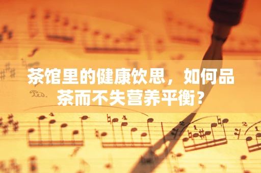 茶馆里的健康饮思，如何品茶而不失营养平衡？