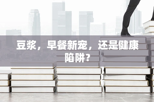 豆浆，早餐新宠，还是健康陷阱？