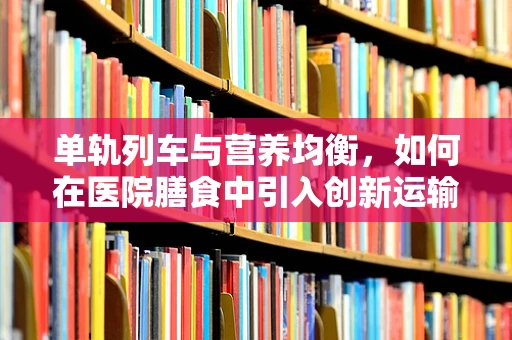 单轨列车与营养均衡，如何在医院膳食中引入创新运输理念？