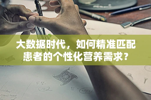 大数据时代，如何精准匹配患者的个性化营养需求？
