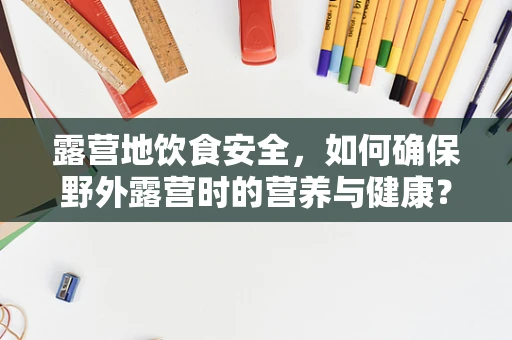 露营地饮食安全，如何确保野外露营时的营养与健康？