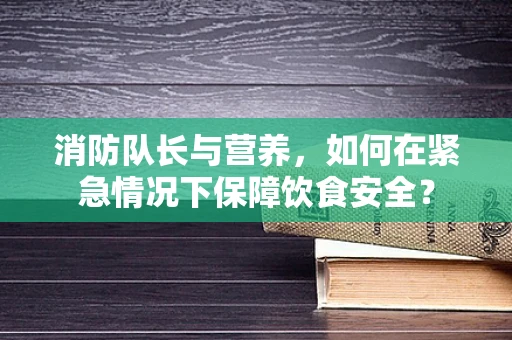消防队长与营养，如何在紧急情况下保障饮食安全？