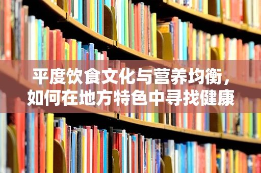 平度饮食文化与营养均衡，如何在地方特色中寻找健康之道？