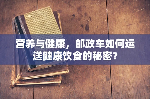 营养与健康，邮政车如何运送健康饮食的秘密？