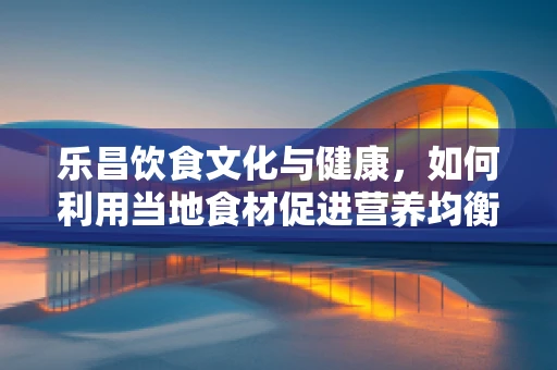 乐昌饮食文化与健康，如何利用当地食材促进营养均衡？