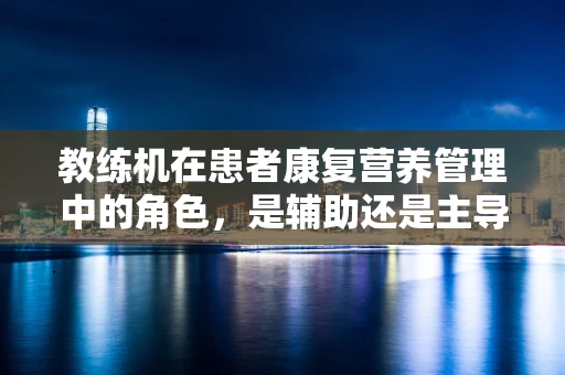 教练机在患者康复营养管理中的角色，是辅助还是主导？