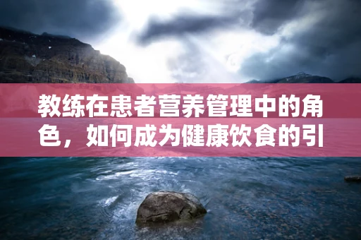 教练在患者营养管理中的角色，如何成为健康饮食的引导者？