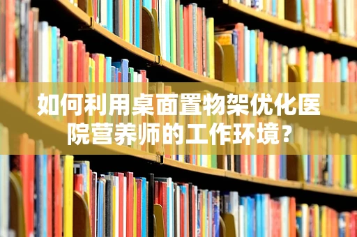 如何利用桌面置物架优化医院营养师的工作环境？