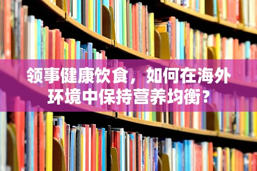 领事健康饮食，如何在海外环境中保持营养均衡？