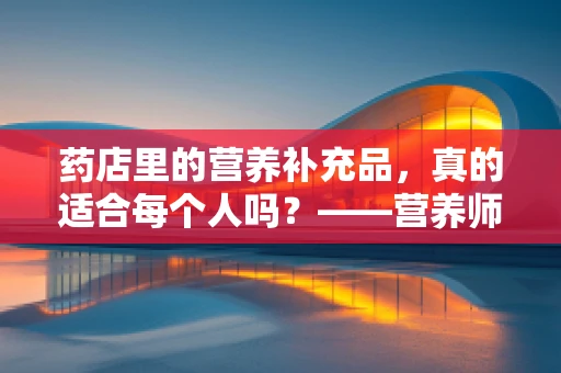 药店里的营养补充品，真的适合每个人吗？——营养师的专业视角