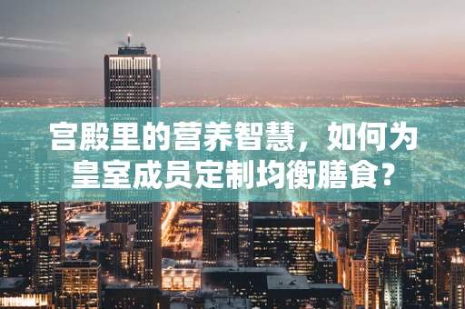 宫殿里的营养智慧，如何为皇室成员定制均衡膳食？