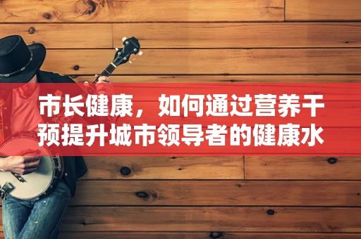 市长健康，如何通过营养干预提升城市领导者的健康水平？