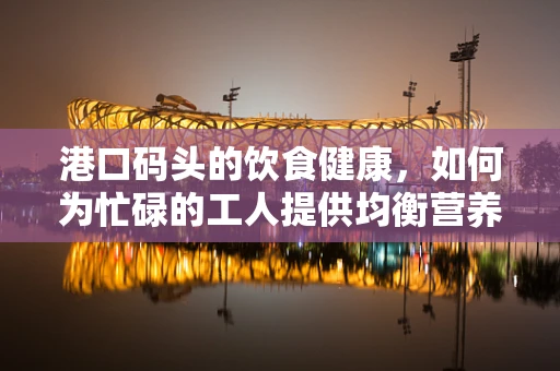 港口码头的饮食健康，如何为忙碌的工人提供均衡营养？