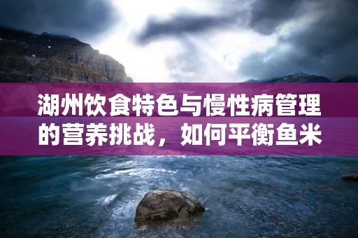 湖州饮食特色与慢性病管理的营养挑战，如何平衡鱼米之乡的鲜美与健康？