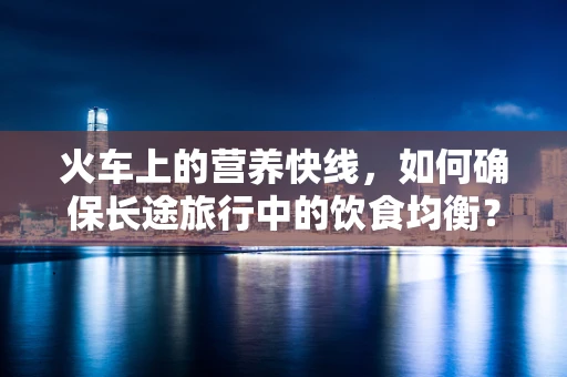 火车上的营养快线，如何确保长途旅行中的饮食均衡？