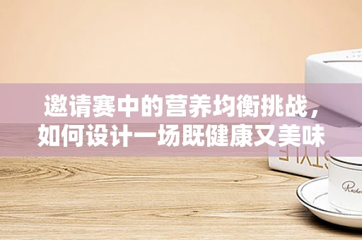 邀请赛中的营养均衡挑战，如何设计一场既健康又美味的盛宴？