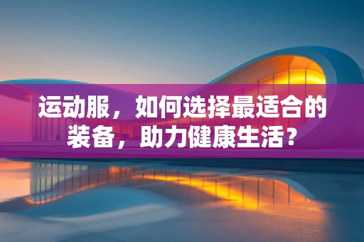 运动服，如何选择最适合的装备，助力健康生活？