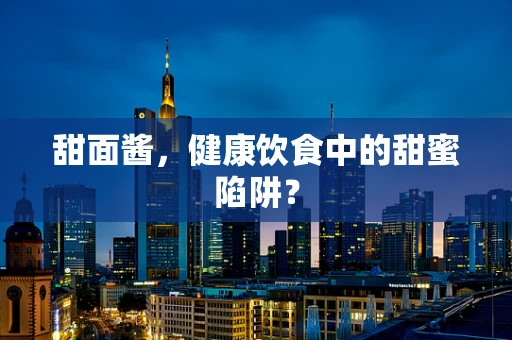 甜面酱，健康饮食中的甜蜜陷阱？