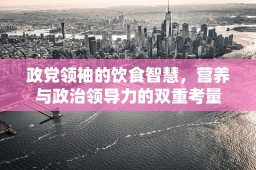 政党领袖的饮食智慧，营养与政治领导力的双重考量