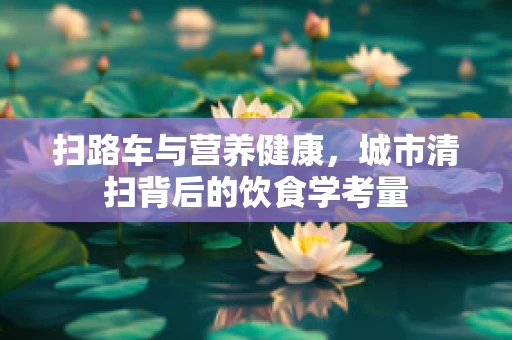 扫路车与营养健康，城市清扫背后的饮食学考量