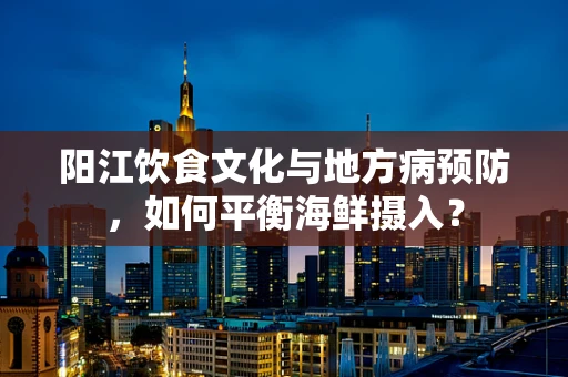 阳江饮食文化与地方病预防，如何平衡海鲜摄入？