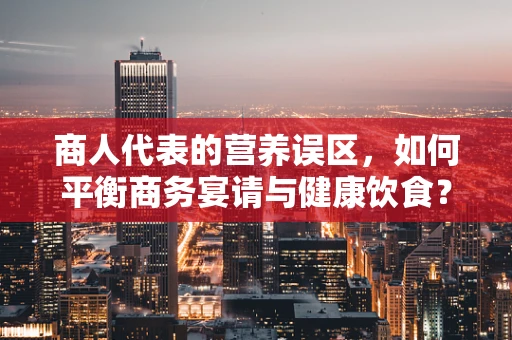 商人代表的营养误区，如何平衡商务宴请与健康饮食？