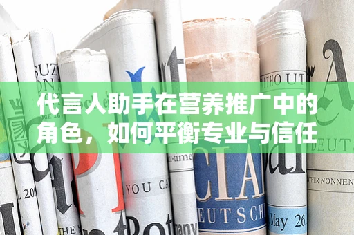 代言人助手在营养推广中的角色，如何平衡专业与信任？