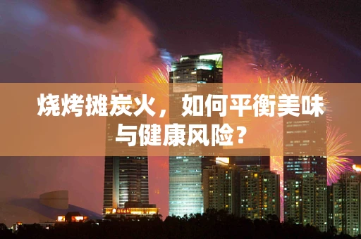 烧烤摊炭火，如何平衡美味与健康风险？