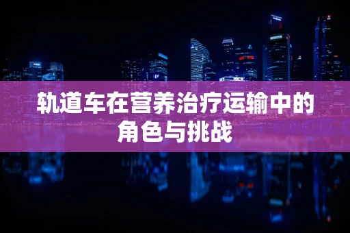 轨道车在营养治疗运输中的角色与挑战
