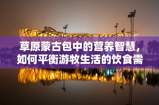 草原蒙古包中的营养智慧，如何平衡游牧生活的饮食需求？