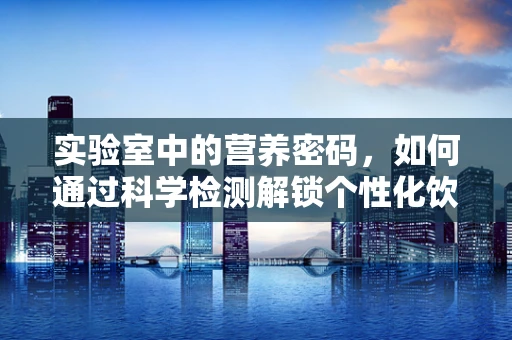 实验室中的营养密码，如何通过科学检测解锁个性化饮食方案？