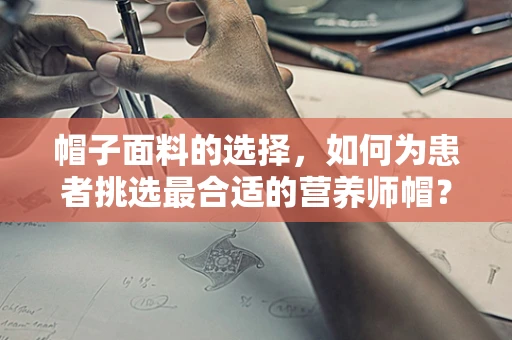帽子面料的选择，如何为患者挑选最合适的营养师帽？