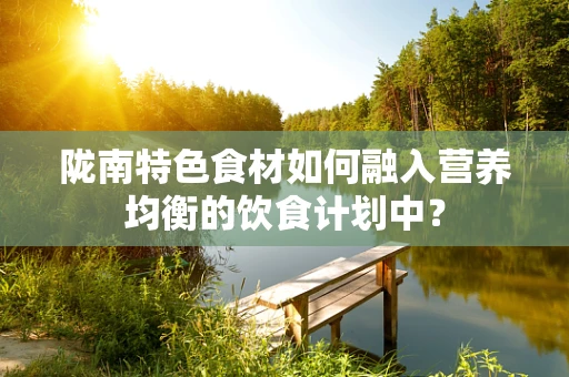 陇南特色食材如何融入营养均衡的饮食计划中？