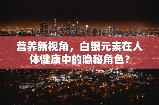 营养新视角，白银元素在人体健康中的隐秘角色？