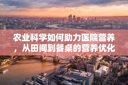 农业科学如何助力医院营养，从田间到餐桌的营养优化