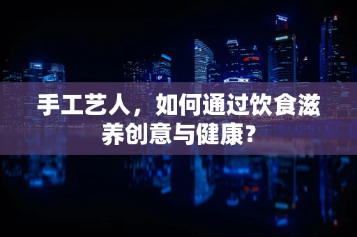 手工艺人，如何通过饮食滋养创意与健康？