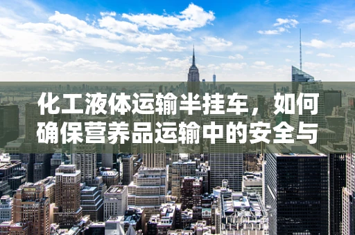 化工液体运输半挂车，如何确保营养品运输中的安全与纯净？