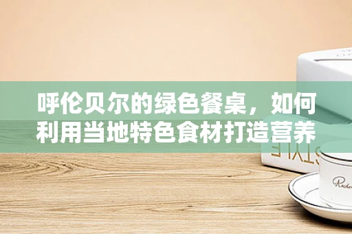 呼伦贝尔的绿色餐桌，如何利用当地特色食材打造营养均衡的饮食方案？