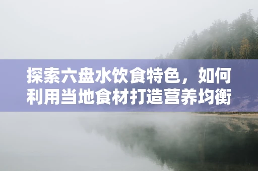 探索六盘水饮食特色，如何利用当地食材打造营养均衡的饮食方案？