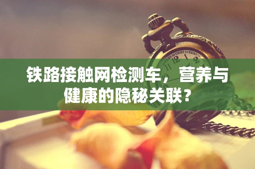 铁路接触网检测车，营养与健康的隐秘关联？