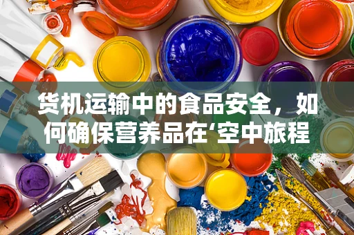 货机运输中的食品安全，如何确保营养品在‘空中旅程’中不失真？