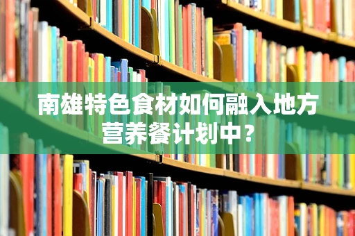 南雄特色食材如何融入地方营养餐计划中？