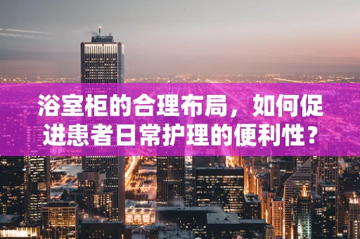 浴室柜的合理布局，如何促进患者日常护理的便利性？