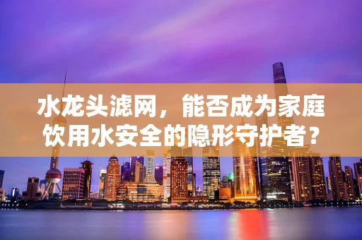 水龙头滤网，能否成为家庭饮用水安全的隐形守护者？