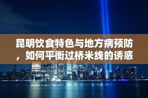 昆明饮食特色与地方病预防，如何平衡过桥米线的诱惑？