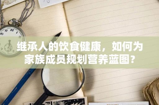 继承人的饮食健康，如何为家族成员规划营养蓝图？