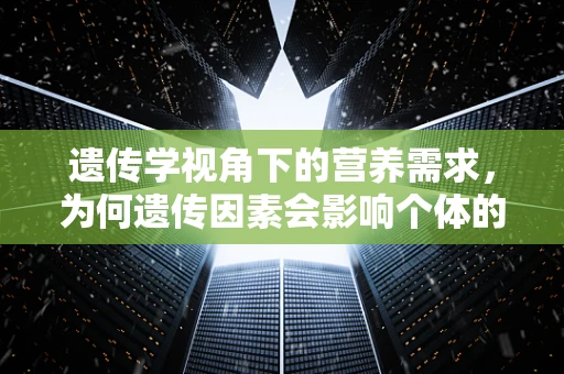 遗传学视角下的营养需求，为何遗传因素会影响个体的营养吸收与利用？
