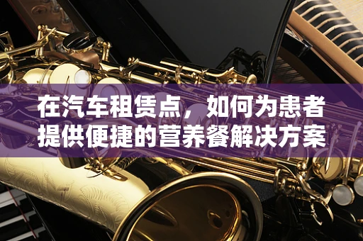 在汽车租赁点，如何为患者提供便捷的营养餐解决方案？