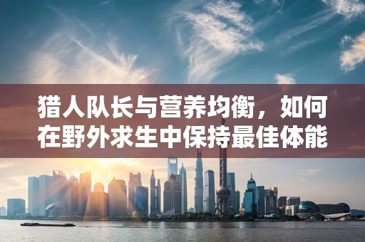 猎人队长与营养均衡，如何在野外求生中保持最佳体能？