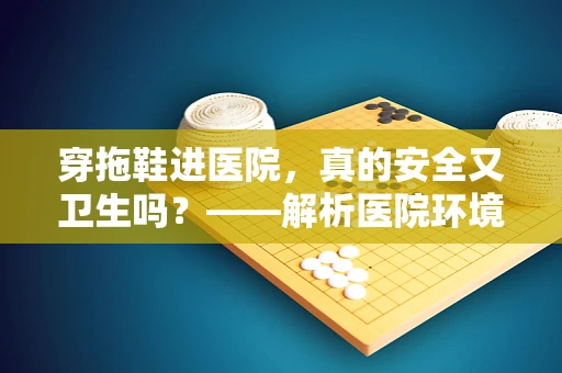 穿拖鞋进医院，真的安全又卫生吗？——解析医院环境中的拖鞋使用误区